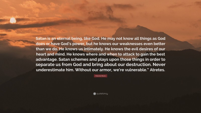 Francine Rivers Quote: “Satan is an eternal being, like God. He may not know all things as God does or have God’s power, but he knows our weaknesses even better than we do. He knows us intimately. He knows the evil desires of our heart and mind. He knows where and when to attack to gain the best advantage. Satan schemes and plays upon those things in order to separate us from God and bring about our destruction. Never underestimate him. Without our armor, we’re vulnerable.” Atretes.”