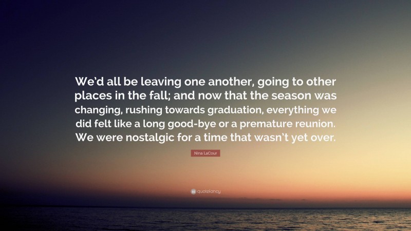 Nina LaCour Quote: “We’d all be leaving one another, going to other places in the fall; and now that the season was changing, rushing towards graduation, everything we did felt like a long good-bye or a premature reunion. We were nostalgic for a time that wasn’t yet over.”
