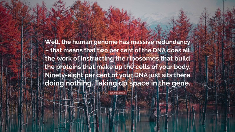 Ian McDonald Quote: “Well, the human genome has massive redundancy – that means that two per cent of the DNA does all the work of instructing the ribosomes that build the proteins that make up the cells of your body. Ninety-eight per cent of your DNA just sits there doing nothing. Taking up space in the gene.”