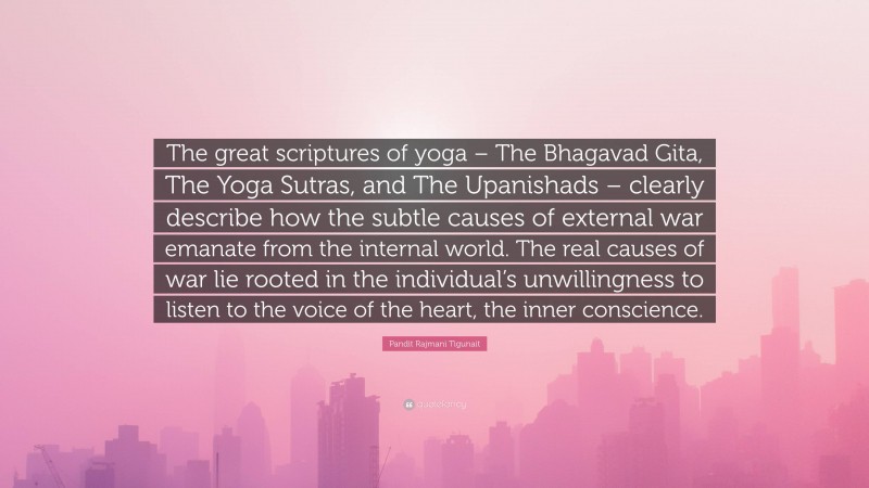 Pandit Rajmani Tigunait Quote: “The great scriptures of yoga – The Bhagavad Gita, The Yoga Sutras, and The Upanishads – clearly describe how the subtle causes of external war emanate from the internal world. The real causes of war lie rooted in the individual’s unwillingness to listen to the voice of the heart, the inner conscience.”