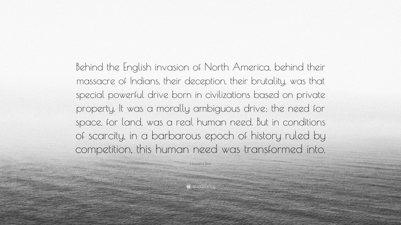 Howard Zinn Quote: “Behind the English invasion of North America, behind their massacre of Indians, their deception, their brutality, was that special powerful drive born in civilizations based on private property. It was a morally ambiguous drive; the need for space, for land, was a real human need. But in conditions of scarcity, in a barbarous epoch of history ruled by competition, this human need was transformed into.”