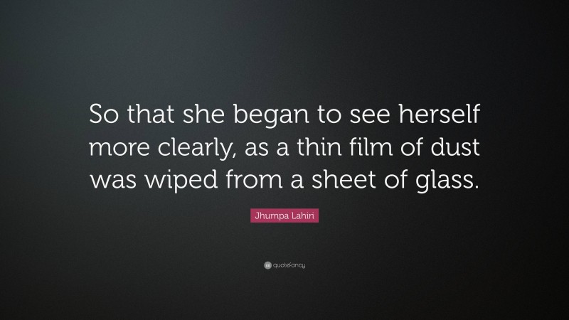 Jhumpa Lahiri Quote: “So that she began to see herself more clearly, as a thin film of dust was wiped from a sheet of glass.”