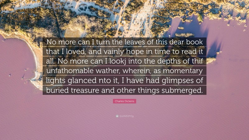 Charles Dickens Quote: “No more can I turn the leaves of this dear book that I loved, and vainly hope in time to read it all. No more can I lookj into the depths of thif unfathomable wather, wherein, as momentary lights glanced nto it, I have had glimpses of buried treasure and other things submerged.”