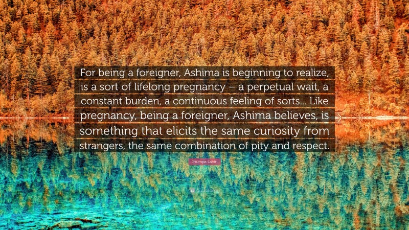 Jhumpa Lahiri Quote: “For being a foreigner, Ashima is beginning to realize, is a sort of lifelong pregnancy – a perpetual wait, a constant burden, a continuous feeling of sorts... Like pregnancy, being a foreigner, Ashima believes, is something that elicits the same curiosity from strangers, the same combination of pity and respect.”