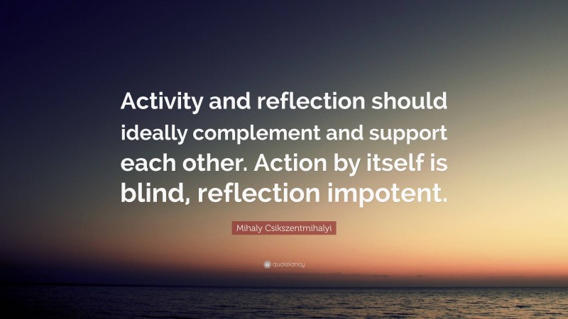 Mihaly Csikszentmihalyi Quote: “Activity and reflection should ideally complement and support each other. Action by itself is blind, reflection impotent.”
