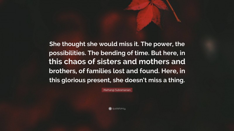Mathangi Subramanian Quote: “She thought she would miss it. The power, the possibilities. The bending of time. But here, in this chaos of sisters and mothers and brothers, of families lost and found. Here, in this glorious present, she doesn’t miss a thing.”