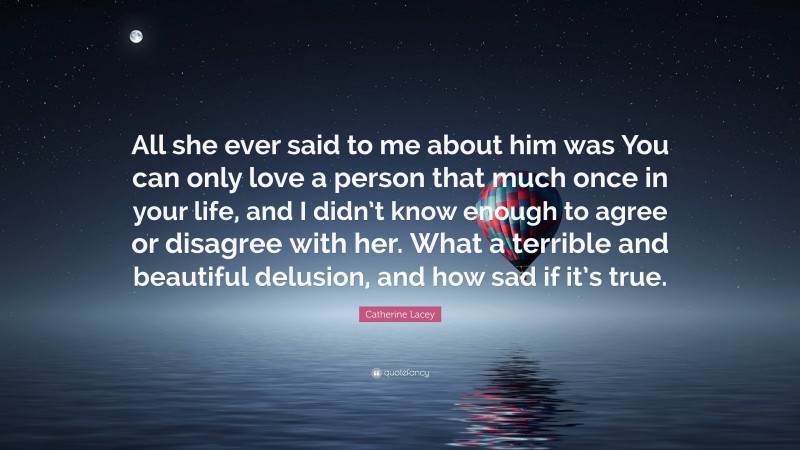 Catherine Lacey Quote: “All she ever said to me about him was You can only love a person that much once in your life, and I didn’t know enough to agree or disagree with her. What a terrible and beautiful delusion, and how sad if it’s true.”