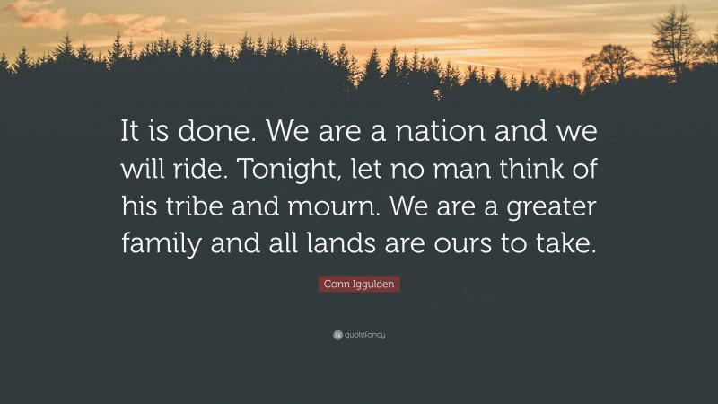 Conn Iggulden Quote: “It is done. We are a nation and we will ride. Tonight, let no man think of his tribe and mourn. We are a greater family and all lands are ours to take.”