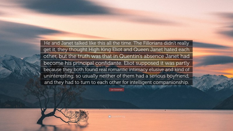 Lev Grossman Quote: “He and Janet talked like this all the time. The Fillorians didn’t really get it, they thought High King Eliot and Queen Janet hated each other, but the truth was that in Quentin’s absence Janet had become his principal confidante. Eliot supposed it was partly because they both found real romantic intimacy elusive and kind of uninteresting, so usually neither of them had a serious boyfriend, and they had to turn to each other for intelligent companionship.”