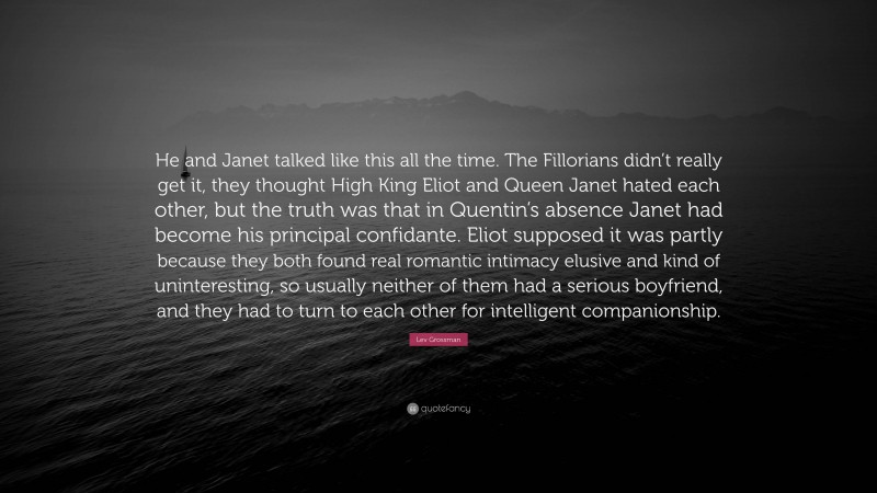 Lev Grossman Quote: “He and Janet talked like this all the time. The Fillorians didn’t really get it, they thought High King Eliot and Queen Janet hated each other, but the truth was that in Quentin’s absence Janet had become his principal confidante. Eliot supposed it was partly because they both found real romantic intimacy elusive and kind of uninteresting, so usually neither of them had a serious boyfriend, and they had to turn to each other for intelligent companionship.”