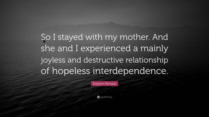 Stephen Benatar Quote: “So I stayed with my mother. And she and I experienced a mainly joyless and destructive relationship of hopeless interdependence.”