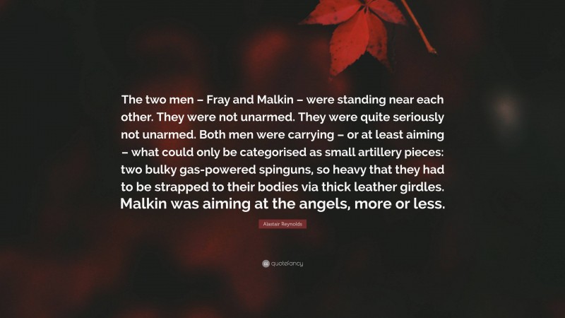 Alastair Reynolds Quote: “The two men – Fray and Malkin – were standing near each other. They were not unarmed. They were quite seriously not unarmed. Both men were carrying – or at least aiming – what could only be categorised as small artillery pieces: two bulky gas-powered spinguns, so heavy that they had to be strapped to their bodies via thick leather girdles. Malkin was aiming at the angels, more or less.”
