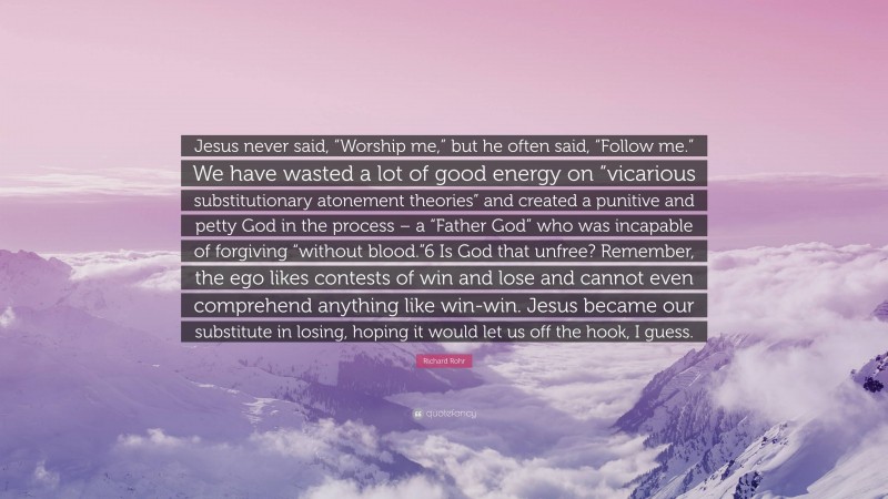 Richard Rohr Quote: “Jesus never said, “Worship me,” but he often said, “Follow me.” We have wasted a lot of good energy on “vicarious substitutionary atonement theories” and created a punitive and petty God in the process – a “Father God” who was incapable of forgiving “without blood.”6 Is God that unfree? Remember, the ego likes contests of win and lose and cannot even comprehend anything like win-win. Jesus became our substitute in losing, hoping it would let us off the hook, I guess.”