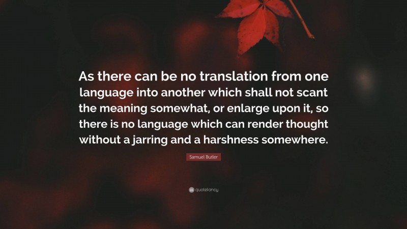 Samuel Butler Quote: “As there can be no translation from one language into another which shall not scant the meaning somewhat, or enlarge upon it, so there is no language which can render thought without a jarring and a harshness somewhere.”