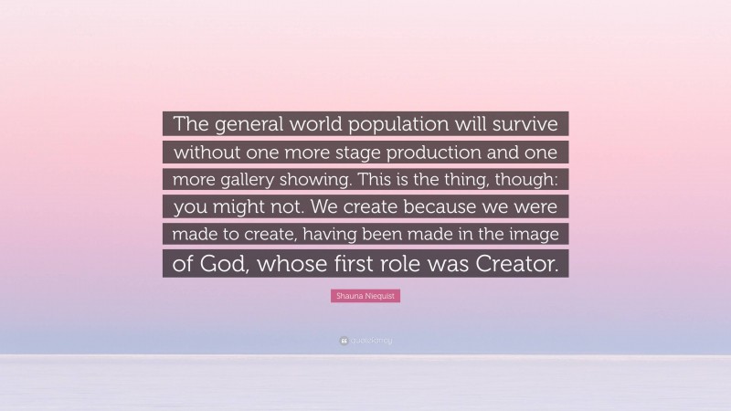 Shauna Niequist Quote: “The general world population will survive without one more stage production and one more gallery showing. This is the thing, though: you might not. We create because we were made to create, having been made in the image of God, whose first role was Creator.”