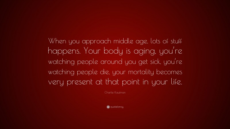 Charlie Kaufman Quote: “When you approach middle age, lots of stuff happens. Your body is aging, you’re watching people around you get sick, you’re watching people die, your mortality becomes very present at that point in your life.”