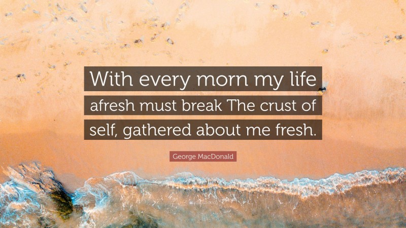 George MacDonald Quote: “With every morn my life afresh must break The crust of self, gathered about me fresh.”