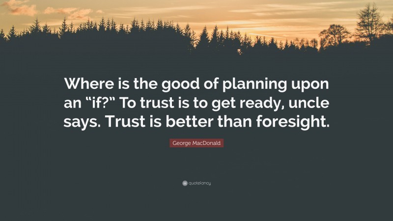 George MacDonald Quote: “Where is the good of planning upon an “if?” To trust is to get ready, uncle says. Trust is better than foresight.”