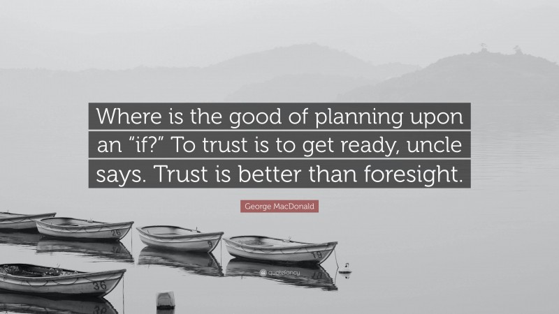 George MacDonald Quote: “Where is the good of planning upon an “if?” To trust is to get ready, uncle says. Trust is better than foresight.”