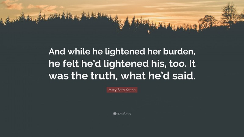 Mary Beth Keane Quote: “And while he lightened her burden, he felt he’d lightened his, too. It was the truth, what he’d said.”