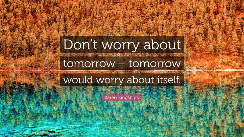 Karen Kingsbury Quote: “Don’t worry about tomorrow – tomorrow would worry about itself.”