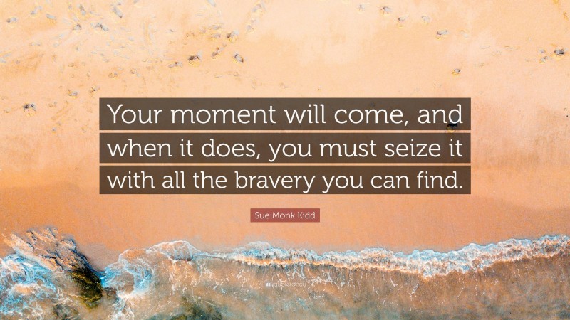 Sue Monk Kidd Quote: “Your moment will come, and when it does, you must seize it with all the bravery you can find.”