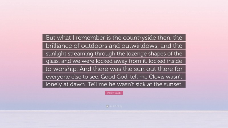 William Gaddis Quote: “But what I remember is the countryside then, the brilliance of outdoors and outwindows, and the sunlight streaming through the lozenge shapes of the glass, and we were locked away from it, locked inside to worship. And there was the sun out there for everyone else to see. Good God, tell me Clovis wasn’t lonely at dawn. Tell me he wasn’t sick at the sunset.”