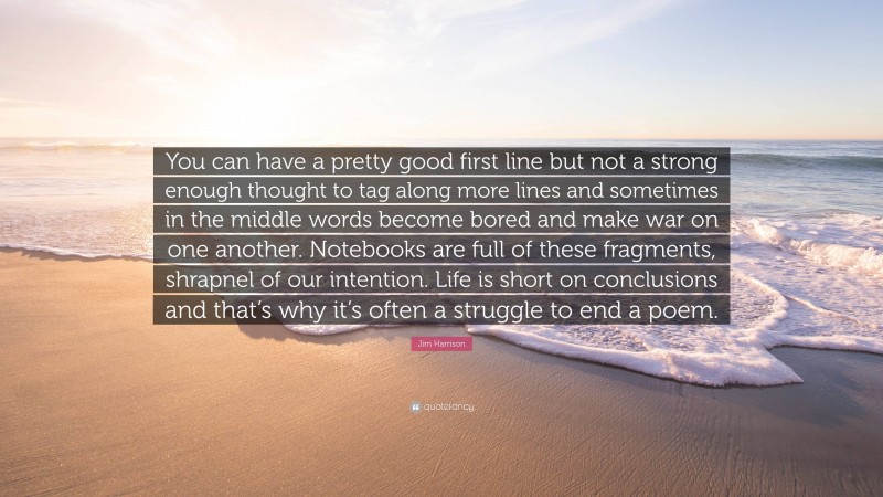 Jim Harrison Quote: “You can have a pretty good first line but not a strong enough thought to tag along more lines and sometimes in the middle words become bored and make war on one another. Notebooks are full of these fragments, shrapnel of our intention. Life is short on conclusions and that’s why it’s often a struggle to end a poem.”