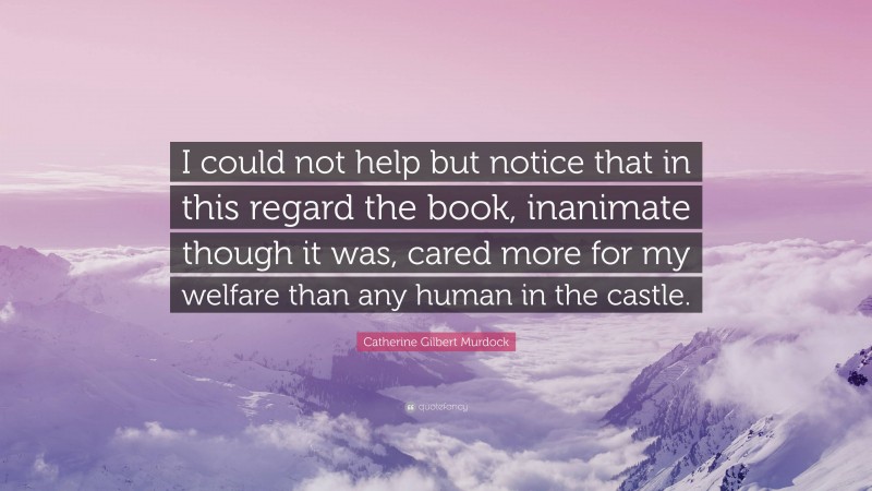 Catherine Gilbert Murdock Quote: “I could not help but notice that in this regard the book, inanimate though it was, cared more for my welfare than any human in the castle.”