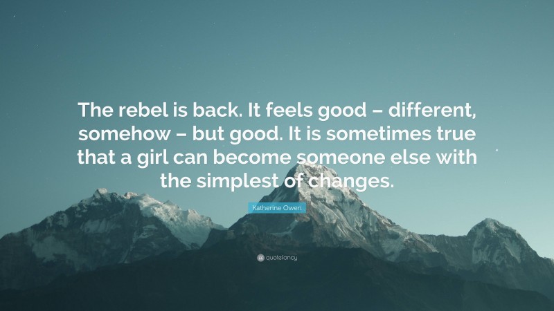 Katherine Owen Quote: “The rebel is back. It feels good – different, somehow – but good. It is sometimes true that a girl can become someone else with the simplest of changes.”