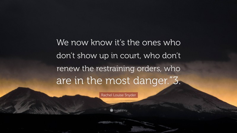 Rachel Louise Snyder Quote: “We now know it’s the ones who don’t show up in court, who don’t renew the restraining orders, who are in the most danger.”3.”