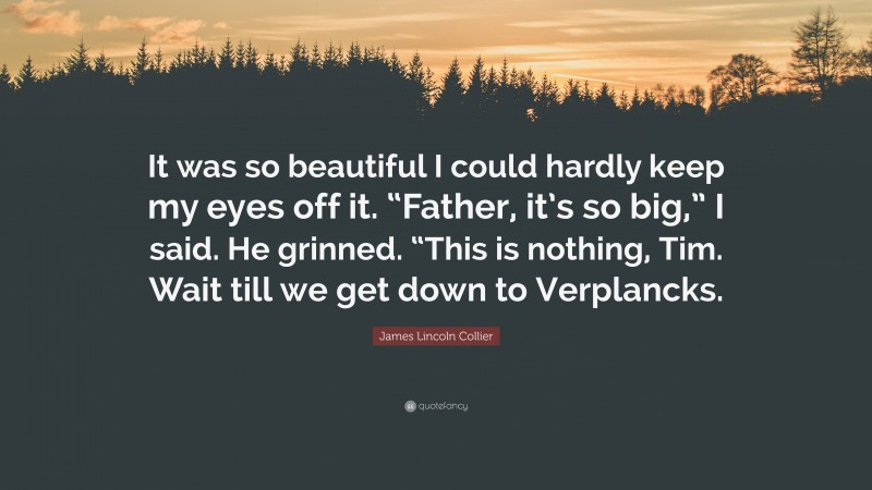 James Lincoln Collier Quote: “It was so beautiful I could hardly keep my eyes off it. “Father, it’s so big,” I said. He grinned. “This is nothing, Tim. Wait till we get down to Verplancks.”