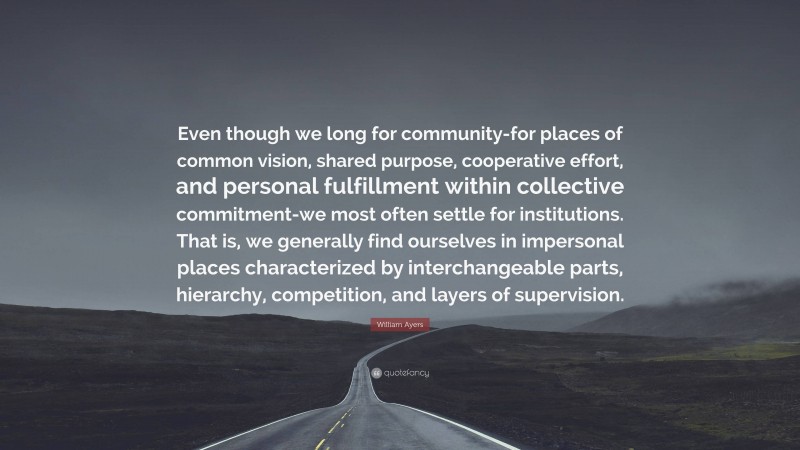 William Ayers Quote: “Even though we long for community-for places of common vision, shared purpose, cooperative effort, and personal fulfillment within collective commitment-we most often settle for institutions. That is, we generally find ourselves in impersonal places characterized by interchangeable parts, hierarchy, competition, and layers of supervision.”
