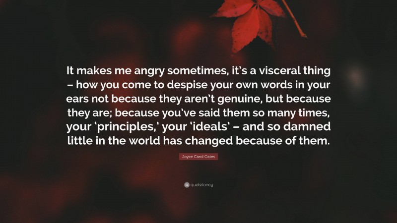 Joyce Carol Oates Quote: “It makes me angry sometimes, it’s a visceral thing – how you come to despise your own words in your ears not because they aren’t genuine, but because they are; because you’ve said them so many times, your ‘principles,’ your ‘ideals’ – and so damned little in the world has changed because of them.”