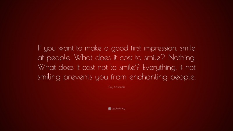 Guy Kawasaki Quote: “If you want to make a good first impression, smile at people. What does it cost to smile? Nothing. What does it cost not to smile? Everything, if not smiling prevents you from enchanting people.”