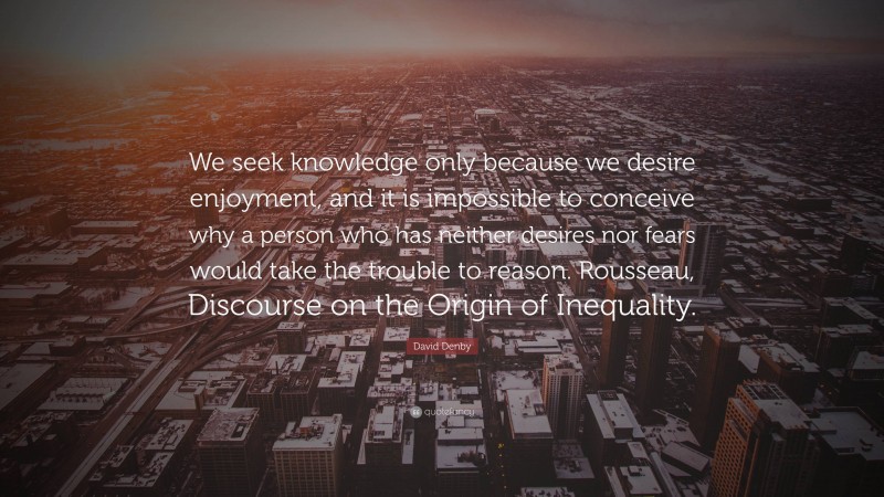 David Denby Quote: “We seek knowledge only because we desire enjoyment, and it is impossible to conceive why a person who has neither desires nor fears would take the trouble to reason. Rousseau, Discourse on the Origin of Inequality.”