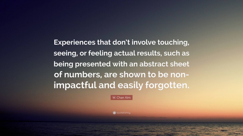 W. Chan Kim Quote: “Experiences that don’t involve touching, seeing, or feeling actual results, such as being presented with an abstract sheet of numbers, are shown to be non-impactful and easily forgotten.”