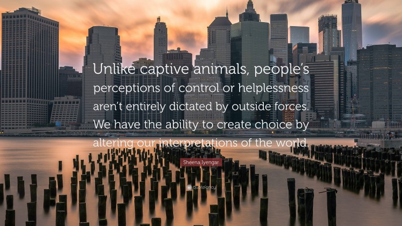 Sheena Iyengar Quote: “Unlike captive animals, people’s perceptions of control or helplessness aren’t entirely dictated by outside forces. We have the ability to create choice by altering our interpretations of the world.”