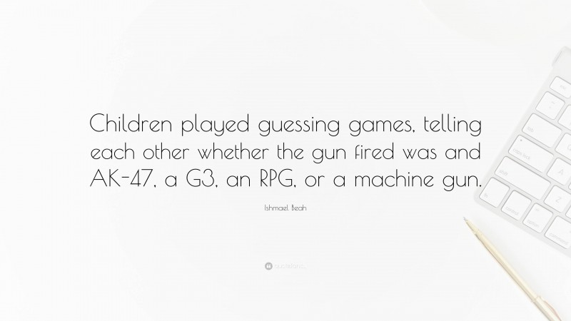 Ishmael Beah Quote: “Children played guessing games, telling each other whether the gun fired was and AK-47, a G3, an RPG, or a machine gun.”