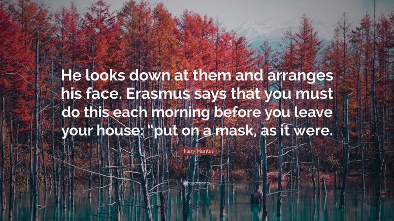 Hilary Mantel Quote: “He looks down at them and arranges his face. Erasmus says that you must do this each morning before you leave your house: “put on a mask, as it were.”