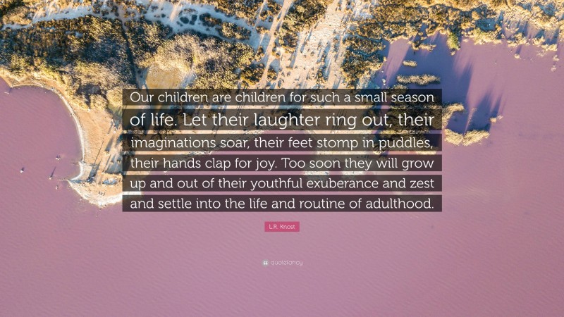 L.R. Knost Quote: “Our children are children for such a small season of life. Let their laughter ring out, their imaginations soar, their feet stomp in puddles, their hands clap for joy. Too soon they will grow up and out of their youthful exuberance and zest and settle into the life and routine of adulthood.”