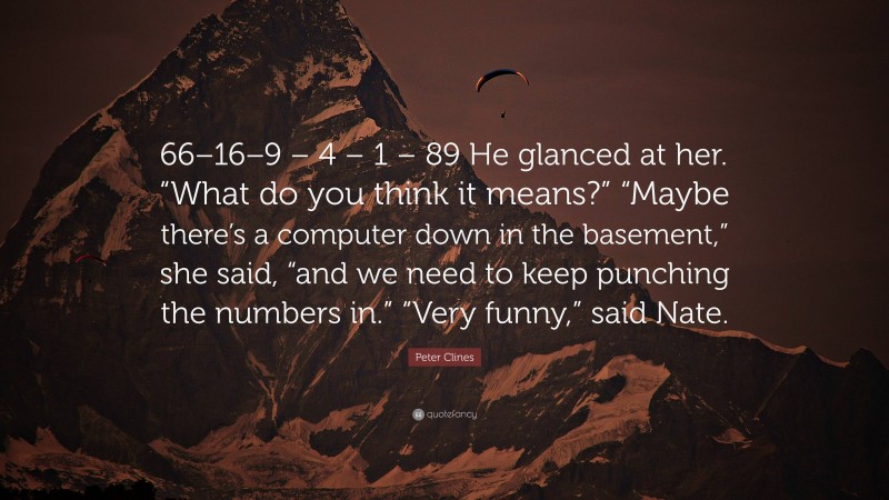 Peter Clines Quote: “66–16–9 – 4 – 1 – 89 He glanced at her. “What do you think it means?” “Maybe there’s a computer down in the basement,” she said, “and we need to keep punching the numbers in.” “Very funny,” said Nate.”
