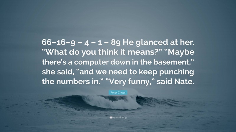 Peter Clines Quote: “66–16–9 – 4 – 1 – 89 He glanced at her. “What do you think it means?” “Maybe there’s a computer down in the basement,” she said, “and we need to keep punching the numbers in.” “Very funny,” said Nate.”