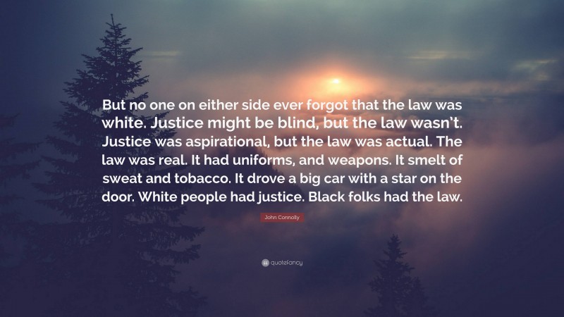 John Connolly Quote: “But no one on either side ever forgot that the law was white. Justice might be blind, but the law wasn’t. Justice was aspirational, but the law was actual. The law was real. It had uniforms, and weapons. It smelt of sweat and tobacco. It drove a big car with a star on the door. White people had justice. Black folks had the law.”