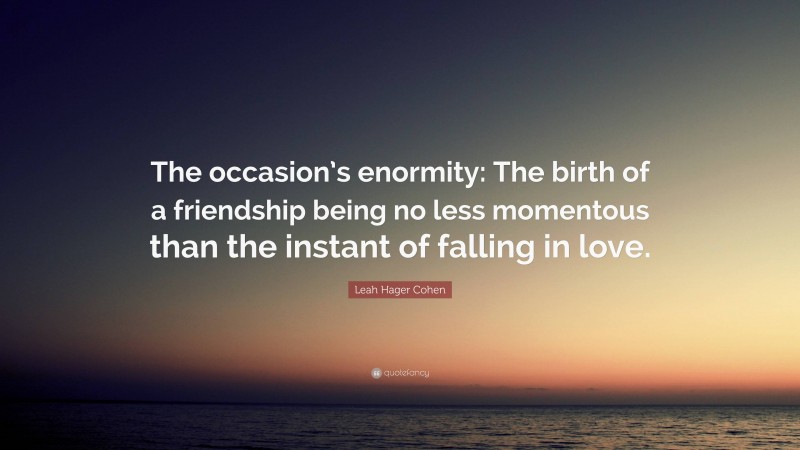 Leah Hager Cohen Quote: “The occasion’s enormity: The birth of a friendship being no less momentous than the instant of falling in love.”