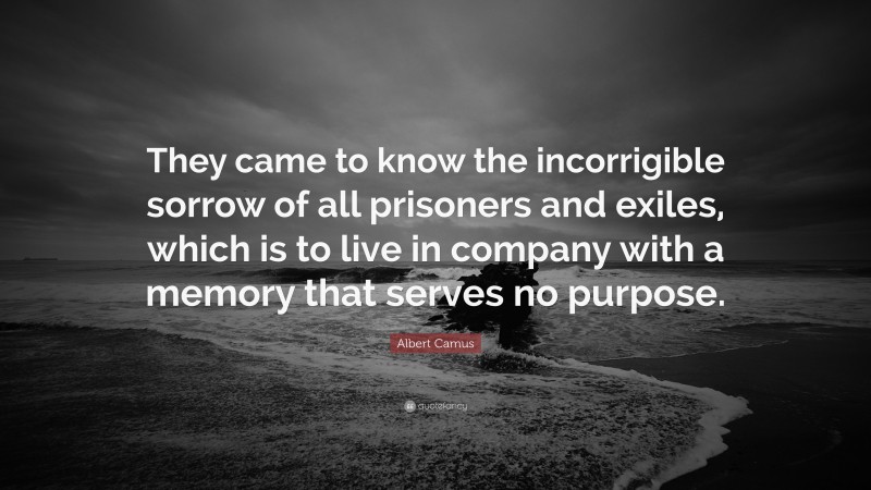 Albert Camus Quote: “They came to know the incorrigible sorrow of all prisoners and exiles, which is to live in company with a memory that serves no purpose.”