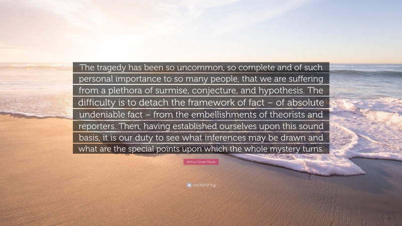 Arthur Conan Doyle Quote: “The tragedy has been so uncommon, so complete and of such personal importance to so many people, that we are suffering from a plethora of surmise, conjecture, and hypothesis. The difficulty is to detach the framework of fact – of absolute undeniable fact – from the embellishments of theorists and reporters. Then, having established ourselves upon this sound basis, it is our duty to see what inferences may be drawn and what are the special points upon which the whole mystery turns.”