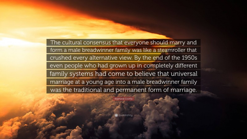 Stephanie Coontz Quote: “The cultural consensus that everyone should marry and form a male breadwinner family was like a steamroller that crushed every alternative view. By the end of the 1950s even people who had grown up in completely different family systems had come to believe that universal marriage at a young age into a male breadwinner family was the traditional and permanent form of marriage.”