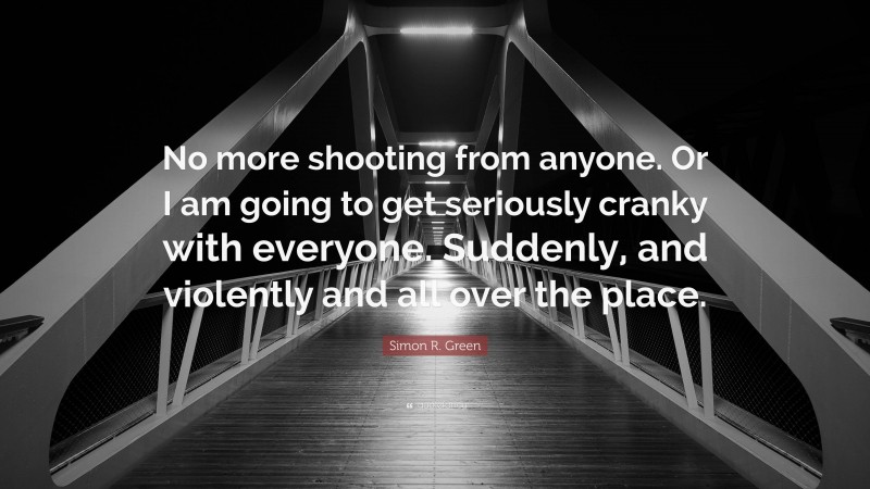 Simon R. Green Quote: “No more shooting from anyone. Or I am going to get seriously cranky with everyone. Suddenly, and violently and all over the place.”