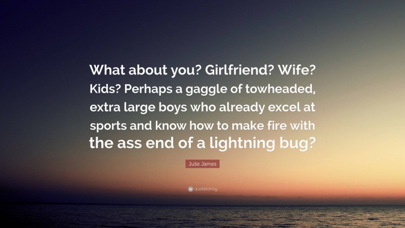 Julie James Quote: “What about you? Girlfriend? Wife? Kids? Perhaps a gaggle of towheaded, extra large boys who already excel at sports and know how to make fire with the ass end of a lightning bug?”